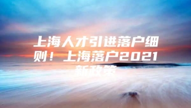 上海人才引进落户细则！上海落户2021新政策