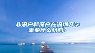 非深户和深户在深圳入学需要什么材料？