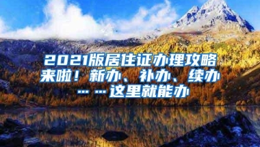 2021版居住证办理攻略来啦！新办、补办、续办……这里就能办