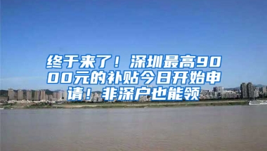 终于来了！深圳最高9000元的补贴今日开始申请！非深户也能领