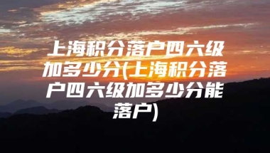 上海积分落户四六级加多少分(上海积分落户四六级加多少分能落户)