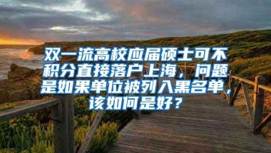 双一流高校应届硕士可不积分直接落户上海，问题是如果单位被列入黑名单，该如何是好？