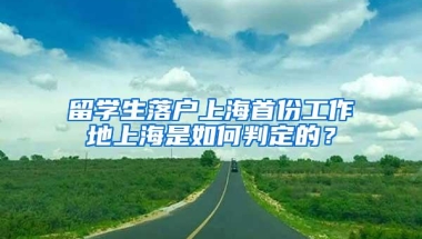 留学生落户上海首份工作地上海是如何判定的？