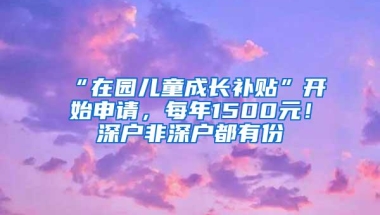 “在园儿童成长补贴”开始申请，每年1500元！深户非深户都有份