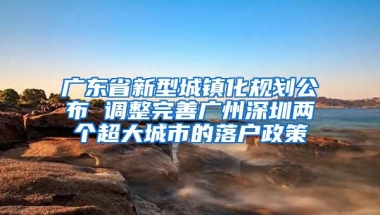 广东省新型城镇化规划公布 调整完善广州深圳两个超大城市的落户政策