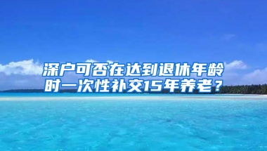 深户可否在达到退休年龄时一次性补交15年养老？