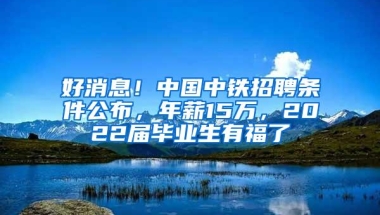 好消息！中国中铁招聘条件公布，年薪15万，2022届毕业生有福了