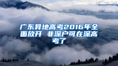 广东异地高考2016年全面放开 非深户可在深高考了