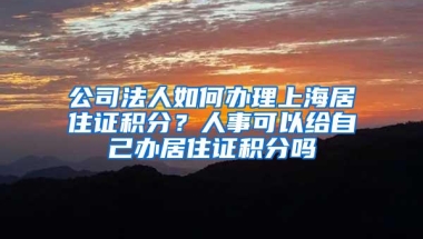 公司法人如何办理上海居住证积分？人事可以给自己办居住证积分吗