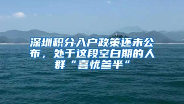 深圳积分入户政策还未公布，处于这段空白期的人群“喜忧参半”