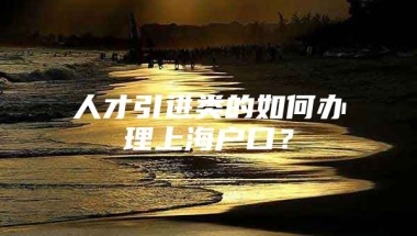 人才引进类的如何办理上海户口？