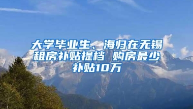 大学毕业生、海归在无锡租房补贴提档 购房最少补贴10万