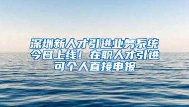 深圳新人才引进业务系统今日上线！在职人才引进可个人直接申报