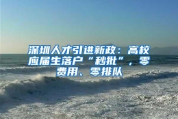 深圳人才引进新政：高校应届生落户“秒批”, 零费用、零排队