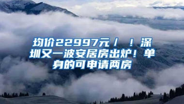 均价22997元／㎡！深圳又一波安居房出炉！单身的可申请两房