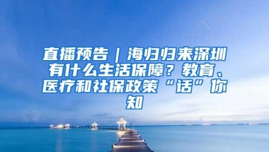 直播预告｜海归归来深圳有什么生活保障？教育、医疗和社保政策“话”你知