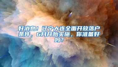 好消息！辽宁大连全面开放落户条件，6月开始实施，你准备好吗？