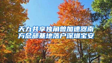 天九共享独角兽加速器南方总部基地落户深圳宝安