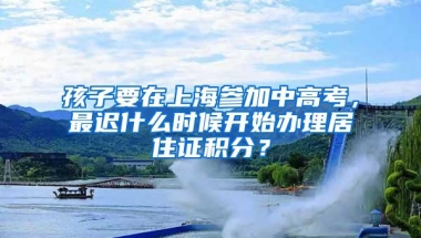 孩子要在上海参加中高考，最迟什么时候开始办理居住证积分？