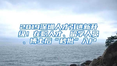 2019深圳人才引进新升级！在职人才、留学人员、博士后“秒批”入户