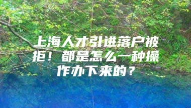 上海人才引进落户被拒！都是怎么一种操作办下来的？