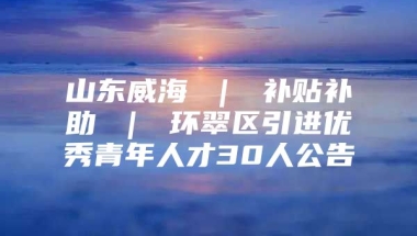 山东威海 ｜ 补贴补助 ｜ 环翠区引进优秀青年人才30人公告