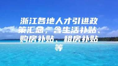 浙江各地人才引进政策汇总，含生活补贴、购房补贴、租房补贴等