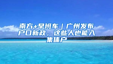 南方+早班车｜广州发布户口新政，这些人也能入集体户