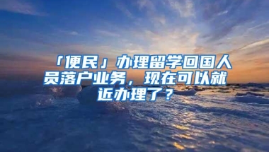 「便民」办理留学回国人员落户业务，现在可以就近办理了？