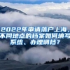 2022年申请落户上海，不同地点的档案如何填写系统、办理调档？