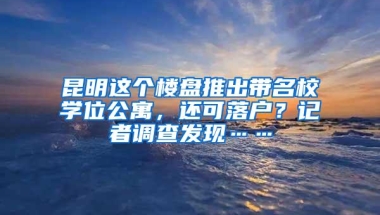 昆明这个楼盘推出带名校学位公寓，还可落户？记者调查发现……