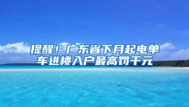 提醒！广东省下月起电单车进楼入户最高罚千元