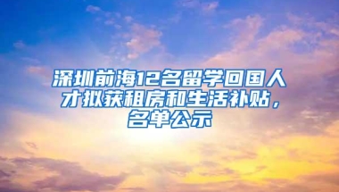 深圳前海12名留学回国人才拟获租房和生活补贴，名单公示