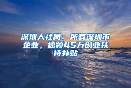 深圳人社局：所有深圳市企业，速领45万创业扶持补贴