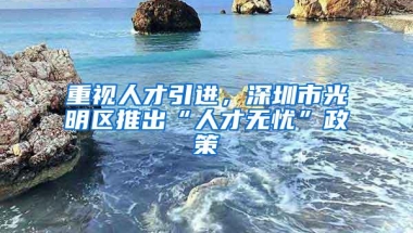 重视人才引进，深圳市光明区推出“人才无忧”政策