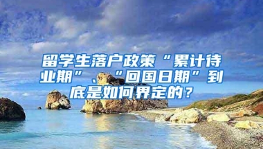 留学生落户政策“累计待业期”、“回国日期”到底是如何界定的？