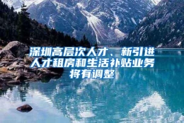 深圳高层次人才、新引进人才租房和生活补贴业务将有调整