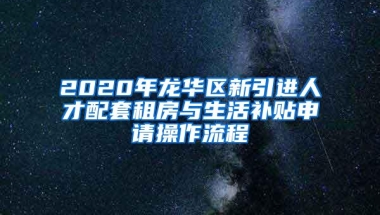 2020年龙华区新引进人才配套租房与生活补贴申请操作流程