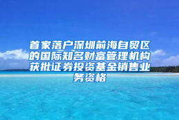 首家落户深圳前海自贸区的国际知名财富管理机构获批证券投资基金销售业务资格