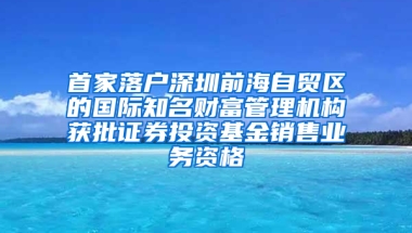 首家落户深圳前海自贸区的国际知名财富管理机构获批证券投资基金销售业务资格