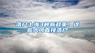 落户上海3种新政策！这些人可直接落户