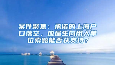 案件聚焦：承诺的上海户口落空，应届生向用人单位索赔能否获支持？