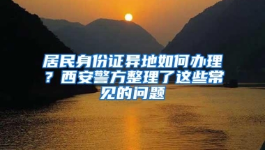 居民身份证异地如何办理？西安警方整理了这些常见的问题