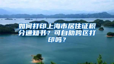 如何打印上海市居住证积分通知书？可自助跨区打印吗？