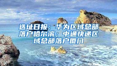 选址日报：华为区域总部落户哈尔滨；中通快递区域总部落户厦门