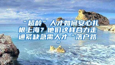 “超龄”人才如何安心扎根上海？他们这样合力走通紧缺急需人才“落户路”