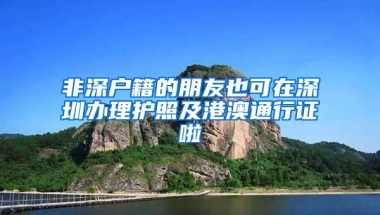 非深户籍的朋友也可在深圳办理护照及港澳通行证啦