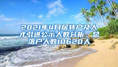 2021年4月居转户及人才引进公示人数分析，总落户人数10620人