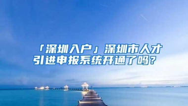 「深圳入户」深圳市人才引进申报系统开通了吗？