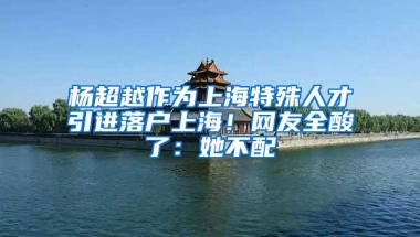 杨超越作为上海特殊人才引进落户上海！网友全酸了：她不配